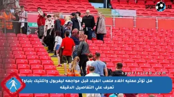 هل تؤثر عملية إخلاء ملعب أنفيلد قبل مواجهة ليفربول وأتلتيك بلباو؟ تعرف على التفاصيل الدقيقة